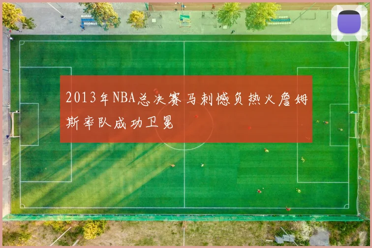 2013年NBA总决赛马刺憾负热火詹姆斯率队成功卫冕