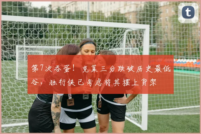第7次吞蛋！克莱三分跌破历史最低谷，独行侠已考虑将其摆上货架